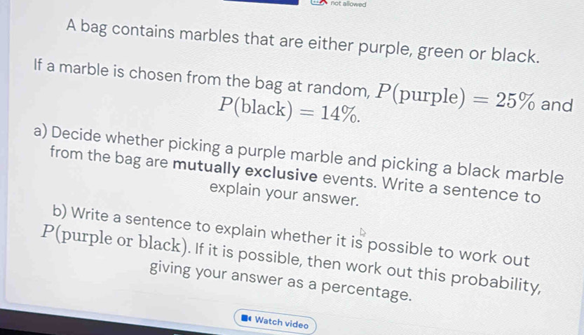 not allowed 
A bag contains marbles that are either purple, green or black. 
If a marble is chosen from the bag at random, P(purple) =25% and
P(black)=14%. 
a) Decide whether picking a purple marble and picking a black marble 
from the bag are mutually exclusive events. Write a sentence to 
explain your answer. 
b) Write a sentence to explain whether it is possible to work out 
P(purple or black). If it is possible, then work out this probability, 
giving your answer as a percentage. 
Watch video