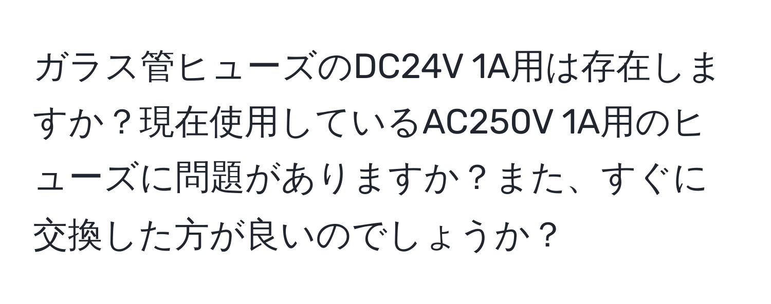 ガラス管ヒューズのDC24V 1A用は存在しますか？現在使用しているAC250V 1A用のヒューズに問題がありますか？また、すぐに交換した方が良いのでしょうか？