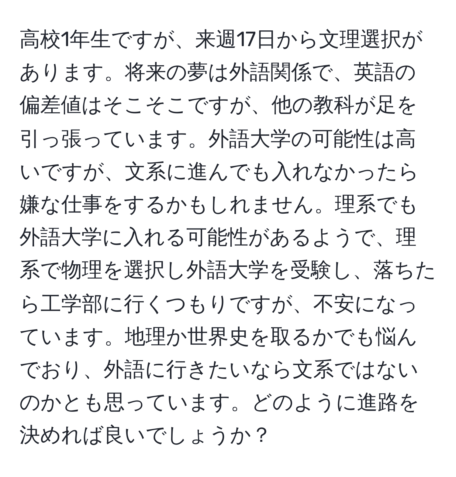 高校1年生ですが、来週17日から文理選択があります。将来の夢は外語関係で、英語の偏差値はそこそこですが、他の教科が足を引っ張っています。外語大学の可能性は高いですが、文系に進んでも入れなかったら嫌な仕事をするかもしれません。理系でも外語大学に入れる可能性があるようで、理系で物理を選択し外語大学を受験し、落ちたら工学部に行くつもりですが、不安になっています。地理か世界史を取るかでも悩んでおり、外語に行きたいなら文系ではないのかとも思っています。どのように進路を決めれば良いでしょうか？