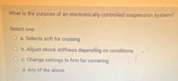 What is the purpose of an electronically controlled suspension system?
Select one:
a. Selects soft for cruising
b. Adjust shock stiffness depending on conditions
c. Change settings to firm for cornering
d. Any of the above