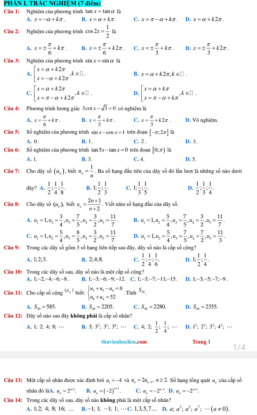 PHẢN I. TRÁC NGHIỆM (7 điểm)
Câu 1: Nghiệm của phương trình tan x=tan alpha la
A. x=-alpha +kπ . B. x=alpha +kπ . C. x=π -alpha +kπ . D. x=alpha +k2π .
Câu 2: Nghiệm của phương trình cos 2x= 1/2 la
A. x=±  π /6 +kπ . B. x=±  π /6 +k2π . C. x=±  π /3 +kπ . D. x=±  π /3 +k2π .
Câu 3: Nghiệm của phương trình sin x=sin alpha la
A. beginbmatrix x=alpha +k2π  x=-alpha +k2π endarray. ,k∈ □ . B. x=alpha +k2π ,k∈ □ .
C. beginarrayl x=alpha +k2π  x=π -alpha +k2π endarray. k∈ □ D. beginbmatrix x=alpha +kπ  x=π -alpha +kπ endarray. ,k∈ □ .
Câu 4: Phương trình lượng giác 3cot x-sqrt(3)=0 có nghiệm là
A. x= π /6 +kπ . B. x= π /3 +kπ . C. x= π /3 +k2π . D. Vô nghiệm.
Câu 5: Số nghiệm của phương trình sin x-cos x=1 trên đoạn [-π ;2π ]1a
A. 0 . B. 1. C. 2 . D. 3 .
Câu 6: Số nghiệm của phương trình tan 5x-tan x=0 trên đoạn [0;π ) là
A. 1. B. 3. C. 4. D. 5.
Câu 7: Cho dãy số (u_n) , biết u_n= 1/n . Ba số hạng đầu tiên của dãy số đó lần lượt là những số nào dưới
đây? A.  1/2 ; 1/4 ; 1/8 . B. 1; 1/2 ; 1/3 . C. 1; 1/3 ; 1/5 . D.  1/2 ; 1/3 ; 1/4 .
Câu 8: Cho dãy số (u_n) biết u_n= (2n+1)/n+2 . Viết năm số hạng đầu của dãy số.
A. u_1=1,u_2= 3/4 ,u_3= 7/5 ,u_4= 3/2 ,u_5= 11/7 . B. u_1=1,u_2= 5/4 ,u_3= 7/5 ,u_4= 3/2 ,u_5= 11/7 .
C. u_1=1,u_2= 5/4 ,u_3= 8/5 ,u_4= 3/2 ,u_5= 11/7  D. u_1=1,u_2= 5/4 ,u_3= 7/5 ,u_4= 7/2 ,u_5= 11/3 .
Câu 9: Trong các dãy số gồm 3 số hạng liên tiếp sau đây, dãy số nào là cấp số cộng?
A. 1;2;3. B. 2; 4; 8. C.  1/2 ; 1/4 ; 1/6 . D. 1; 1/2 ; 1/4 .
Câu 10: Trong các dãy số sau, dãy số nào là một cấp số cộng?
A. 1;-2;-4;-6;-8. B. l;-3;-6;-9;-12. C. 1;-3;-7;-11;-15 D. 1;-3;-5;-7;-9 .
Câu 11: Cho cấp số cộng (u_n) biết: beginarrayl u_3+u_5-u_6=6 u_8+u_4=52endarray.. Tính S_30.
A. S_30=585. B. S_30=2205. C. S_30=2280. D. S_30=2355.
Câu 12: Dãy số nào sau đây không phải là cấp số nhân?
A. 1; 2; 4; 8; … B. 3;3^2;3^3;3^4;... C. 4;2; 1/2 ; 1/4 ;... D. 1^2;2^2;3^2;4^2;·s
thuvienhoclieu.com Trang 1
1/4
Câu 13: Một cấp số nhân được xác định bởi u_1=-4 và u_n=2u_n-1,n≥ 2. Số hạng tổng quát u. của cấp số
nhân đó làA. u_n=2^(n+1). B. u_n=(-2)^n+1. C. u_n=-2^(n-1).D.u_n=-2^(n+1).
Câu 14: Trong các dãy số sau, dãy số nào không phải là một cấp số nhân?
A. 1;2; 4; 8; 16; … B. −1; 1; -1; 1; … C. 1,3,5,7.... D. a;a^3;a^5;a^7;·s (a!= 0).