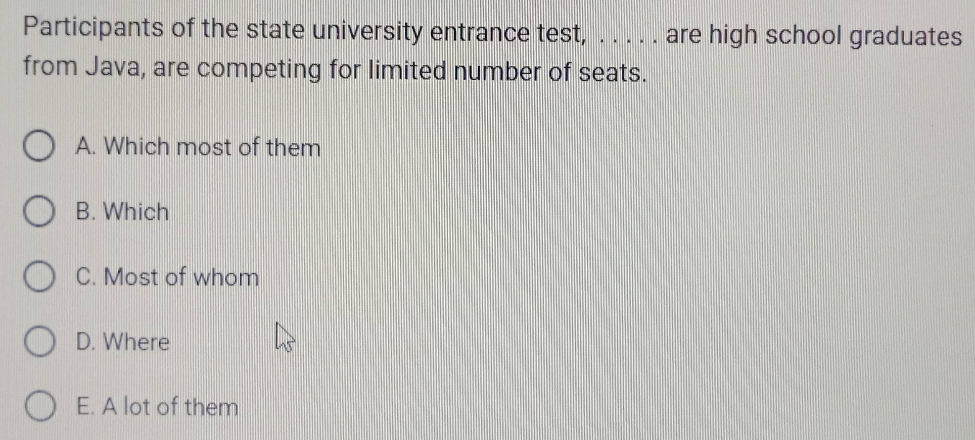 Participants of the state university entrance test, . . . . . are high school graduates
from Java, are competing for limited number of seats.
A. Which most of them
B. Which
C. Most of whom
D. Where
E. A lot of them