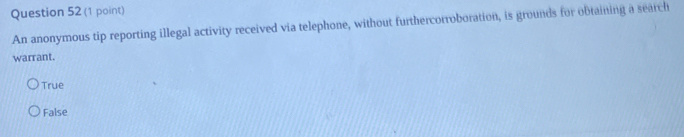 An anonymous tip reporting illegal activity received via telephone, without furthercorroboration, is grounds for obtaining a search
warrant.
True
False