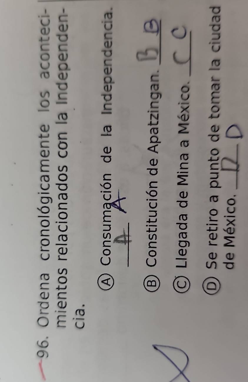 Ordena cronológicamente los aconteci - 
mientos relacionados con la Independen- 
cia. 
A Consumación de la Independencia. 
_ 
B Constitución de Apatzingan._ 
C) Llegada de Mina a México._ 
D) Se retiro a punto de tomar la ciudad 
de México._