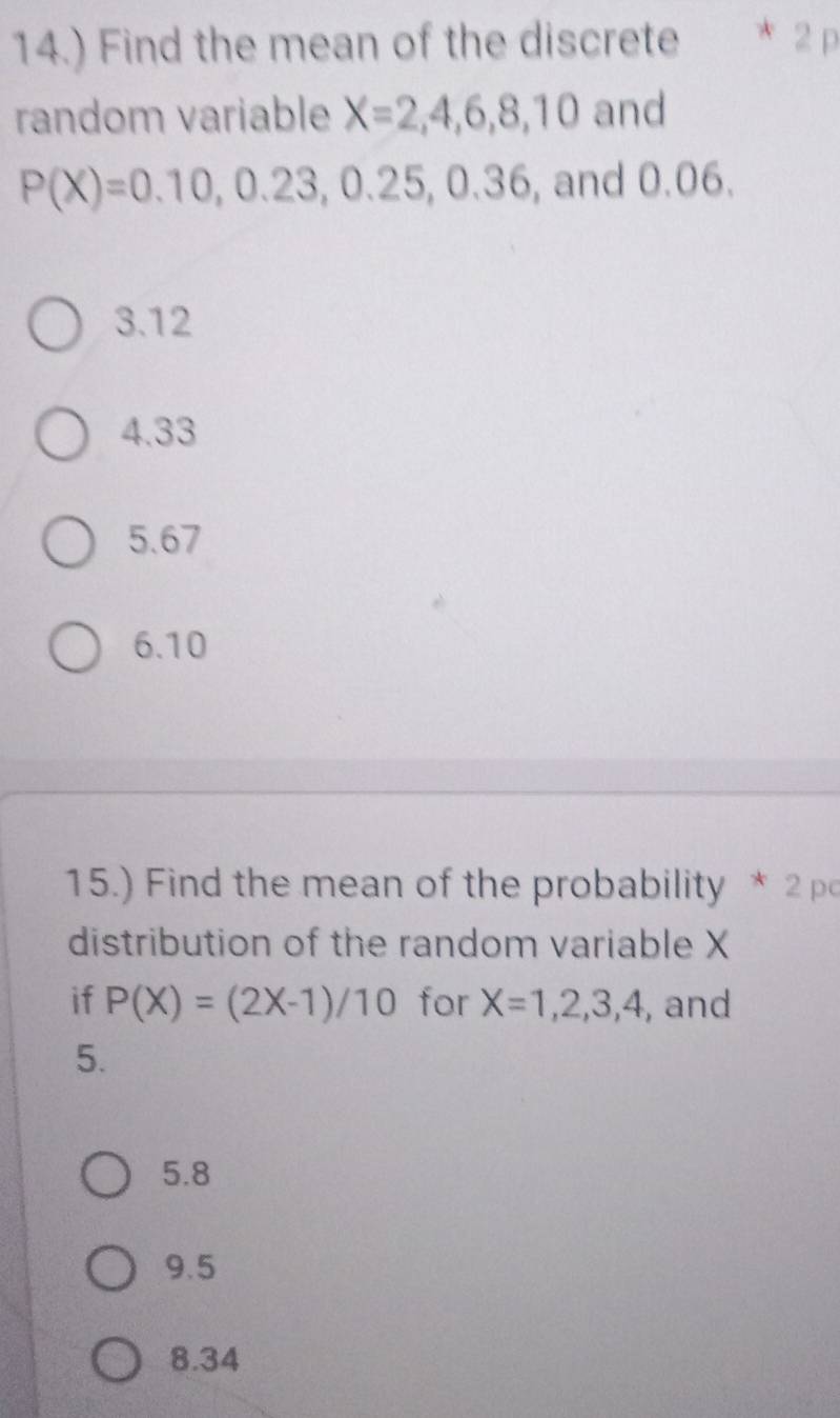 14.) Find the mean of the discrete 2 p
random variable X=2,4,6,8,10 and
P(X)=0.10, 0.23, 0.25, , 0.36, and 0.06.
3.12
4.33
5.67
6. 10
15.) Find the mean of the probability * 2 po
distribution of the random variable X
if P(X)=(2X-1)/10 for X=1,2,3,4 , and
5.
5.8
9.5
8.34