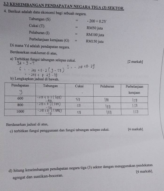 3.3 KESEIMBANGAN PENDAPATAN NEGARA TIGA (3) SEKTOR.
4. Berikut adalah data ekonomi bagi sebuah negara.
Tabungan (S) = T(x_1x= -200+0.2Y
Cukai (T) = RM50 juta
Pelaburan (I) □ RM100 juta
=
Perbelanjaan kerajaan (G)= : RM150 juta
Di mana Yd adalah pendapatan negara.
Berdasarkan maklumat di atas,
a) Terbitkan fungsi tabungan selepas cukai. [2 markah]
b) Lengkapkan jadual di bawah.
Berdasarkan jadual di atas,
c) terbitkan fungsi penggunaan dan fungsi tabungan selepas cukai. [4 markah]
d) hitung keseimbangan pendapatan negara tiga (3) sektor dengan menggunakan pendekatan
agregat dan suntikan-bocoran. [4 markah]