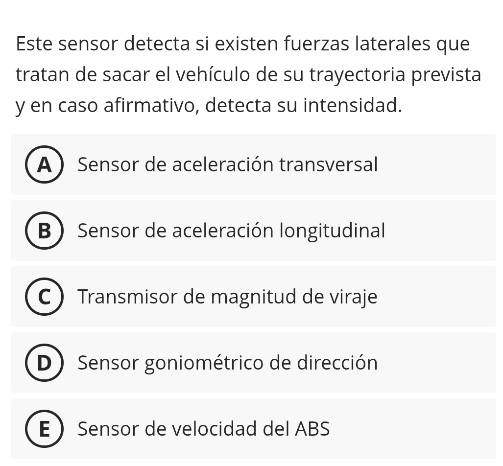 Este sensor detecta si existen fuerzas laterales que
tratan de sacar el vehículo de su trayectoria prevista
y en caso afirmativo, detecta su intensidad.
A ) Sensor de aceleración transversal
B  Sensor de aceleración longitudinal
a Transmisor de magnitud de viraje
D Sensor goniométrico de dirección
E Sensor de velocidad del ABS