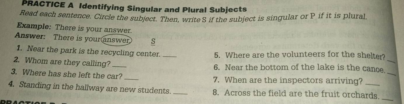 PRACTICE A Identifying Singular and Plural Subjects 
Read each sentence. Circle the subject. Then, write S if the subject is singular or P if it is plural. 
Example: There is your answer. 
Answer: There is your answer s 
1. Near the park is the recycling center. _5. Where are the volunteers for the shelter? 
2. Whom are they calling? _6. Near the bottom of the lake is the canoe._ 
3. Where has she left the car?_ 
_ 
7. When are the inspectors arriving? 
4. Standing in the hallway are new students._ 8. Across the field are the fruit orchards._