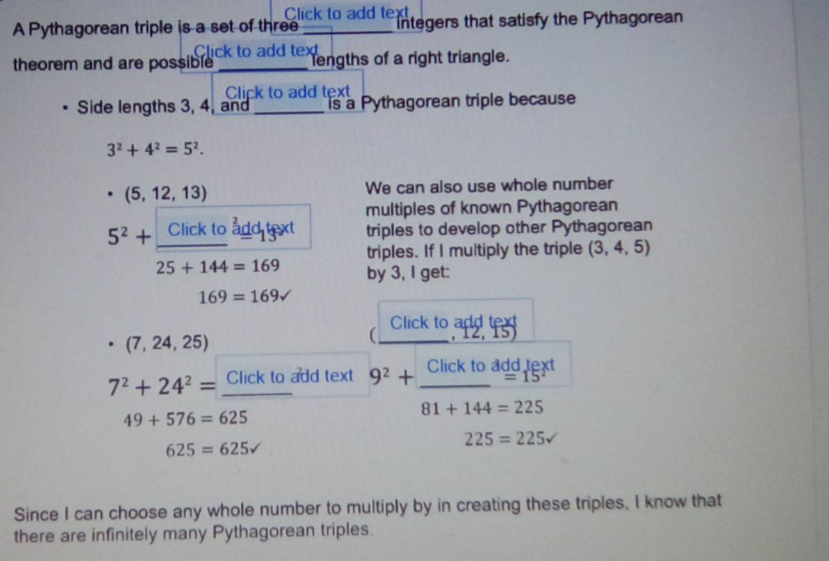 Click to add text 
A Pythagorean triple is a set of three _Integers that satisfy the Pythagorean 
Click to add text 
theorem and are possible _lengths of a right triangle. 
Click to add text 
Side lengths 3, 4, and _is a Pythagorean triple because
3^2+4^2=5^2.
· (5,12,13)
We can also use whole number 
multiples of known Pythagorean
5^2+ Click to add text triples to develop other Pythagorean 
triples. If I multiply the triple (3, 4, 5)
25+144=169
by 3, I get:
169=169sqrt()
Click to add text
(7,24,25)
_(
12,15)
7^2+24^2= Click to add text 9^2+ Clicktoagdick/81+144=225  ext
49+576=625
225=225v
625=625surd
Since I can choose any whole number to multiply by in creating these triples, I know that 
there are infinitely many Pythagorean triples.