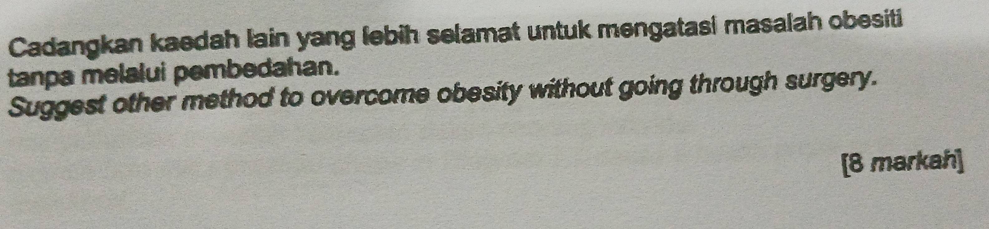 Cadangkan kaedah lain yang lebih selamat untuk mengatasi masalah obesiti 
tanpa melalui pembedahan. 
Suggest other method to overcome obesity without going through surgery. 
[8 markah]