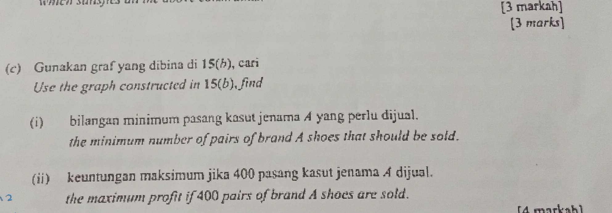 [3 markah] 
[3 marks] 
(c) Gunakan graf yang dibina di 15 (b), cari 
Use the graph constructed in 15 (b), find 
(i) bilangan minimum pasang kasut jenama A yang perlu dijual. 
the minimum number of pairs of brand A shoes that should be sold. 
(ii) keuntungan maksimum jika 400 pasang kasut jenama A dijual. 
2 
the maximum profit if 400 pairs of brand A shoes are sold. 
[4 markah]