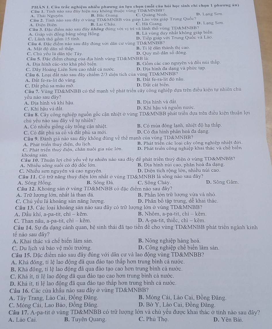 PHẢN I. Câu trắc nghiệm nhiều phương án lựa chọn (mỗi câu hỏi học sinh chỉ chọn 1 phương án)
Cầu 1. Tinh nào sau đây hiện nay không thuộc vùng TD&MNBB?
A. Thái Nguyên. B. Bắc Giang C. Quảng Ninh. D. Lạng Sơn
Cầu 2. Tinh nào sau đãy ở vùng TD&MNBB vừa giáp Lào vừa giáp Trung Quốc?
A. Diên Biên. B. Lai Châu C. Hà Giang. D. Lạng Sơn
Câu 3. Đặc điểm nào sau đây không đúng với vị trí và lãnh thổ vùng TD&MNBB?
A. Giáp với đồng bằng sông Hồng. B. Là vùng duy nhất không giáp biển.
C. Lãnh thổ gỗm 15 tỉnh. D. Tiếp giáp với Trung Quốc và Lào.
Câu 4. Đặc điểm nào sau đây đúng với dân cư vùng TD&MNBB?
A. Mật độ dân số thấp B. Tỉ lệ dân thành thị cao.
C. Chủ yều là dân tộc Tày. D. Quy mô dân số đông.
Câu 5. Đặc điểm chung của địa hình vùng TD&MNBB là:
A. Địa hình các-xtơ khá phổ biển. B. Gồm các cao nguyên và đồi núi thấp
C. Dãy Hoàng Liên Sơn cao nhất cả nước: D. Địa hình đa dạng và phức tạp.
Câu 6. Loại đất nào sau đây chiếm 2/3 diện tích của vùng TD&MNBB?
A. Đất fe-ra-lit đỏ vàng. B. Đất fe-ra-lit đỏ nâu.
C. Đất phù sa màu mờ. D. Đất cát biển.
Câu 7. Vùng TD&MNBB có thể mạnh về phát triển cây công nghiệp dựa trên điều kiện tự nhiên chủ
yếu nào sau đây?
A. Địa hình và khí hậu. B. Địa hình và đất.
C. Khí hậu và đất. D. Khí hậu và nguồn nước.
Câu 8. Cây công nghiệp nguồn gốc cận nhiệt ở vùng TD&MNBB phát triển dựa trên điều kiện thuận lợi
chủ yếu nào sau đây về tự nhiên?
A. Có nhiều giống cây trồng cận nhiệt. B. Có mùa đông lạnh, nhiệt độ hạ thấp.
C. Có đất phù sa cổ và đất phù sa mới. D. Có địa hình phân hoá đa dạng.
Câu 9. Đánh giá nào sau đầy không đúng về thể mạnh của vùng TD&MNBB?
A. Phát triển thuỷ điện, du lịch. B. Phát triển các loại cây công nghiệp nhiệt đới.
C. Phát triển thuỷ điện, chăn nuôi gia súc lớn. D. Phát triển công nghiệp khai thác và chế biến
khoáng sản.
Câu 10. Thuận lợi chủ yếu về tự nhiên nào sau đây đề phát triển thuỷ điện ở vùng TD&MNBB?
A. Nhiều sông suối có độ dốc lớn. B. Địa hình núi cao, phân hoá đa dạng.
C. Nhiều sơn nguyên và cao nguyên. D. Diện tích rộng lớn, nhiều núi cao.
Câu 11. Có trữ năng thuỷ điện lớn nhất ở vùng TD&MNBB là sông nào sau đây?
A. Sông Hồng. B. Sông Đà. C. Sông Chảy. D. Sông Gâm.
Câu 12. Khoáng sản ở vùng TD&MNBB có đặc điểm nào sau đây?
A. Trữ lượng lớn, nhất là than đá. B. Phần lớn trữ lượng vừa và nhỏ.
C. Chủ yếu là khoáng sản năng lượng. D. Phân bố tập trung, dễ khai thác.
Câu 13. Các loại khoáng sản nào sau đây có trữ lượng lớn ở vùng TD&MNBB?
A. Dầu khí, a-pa-tit, chì - kẽm. B. Nhôm, a-pa-tit, chì - kẽm.
C. Than nâu, a-pa-tit, chì - kẽm. D. A-pa-tit, thiếc, chì - kẽm.
Câu 14. Sự đa dạng cảnh quan, hệ sinh thái đã tạo tiền đề cho vùng TD&MNBB phát triền ngành kinh
tế nào sau đây?
A. Khai thác và chế biến lâm sản. B. Nông nghiệp hàng hoá.
C. Du lịch và bảo vệ môi trường. D. Công nghiệp chế biến lâm sản.
Câu 15. Đặc điểm nào sau đây đúng với dân cư và lao động vùng TD&MNBB?
A. Khá đông, tỉ lệ lao động đã qua đào tạo thấp hơn trung bình cả nước.
B. Khá đông, tỉ lệ lao động đã qua đào tạo cao hơn trung bình cả nước.
C. Khá ít, tỉ lệ lao động đã qua đào tạo cao hơn trung bình cả nước.
D. Khá ít, tỉ lệ lao động đã qua đào tạo thấp hơn trung bình cả nước.
Câu 16. Các cửa khẩu nào sau đây ở vùng TD&MNBB?
A. Tây Trang, Lào Cai, Đồng Đăng. B. Móng Cái, Lào Cai, Đồng Đăng.
C. Móng Cái, Lao Bảo, Đồng Đăng.  D. Bờ Y, Lào Cai, Đồng Đăng.
Câu 17. A-pa-tit ở vùng TD&MNBB có trữ lượng lớn và chủ yếu được khai thác ở tình nào sau đây?
A. Lào Cai. B. Tuyên Quang. C. Phú Thọ. D. Yên Bái.