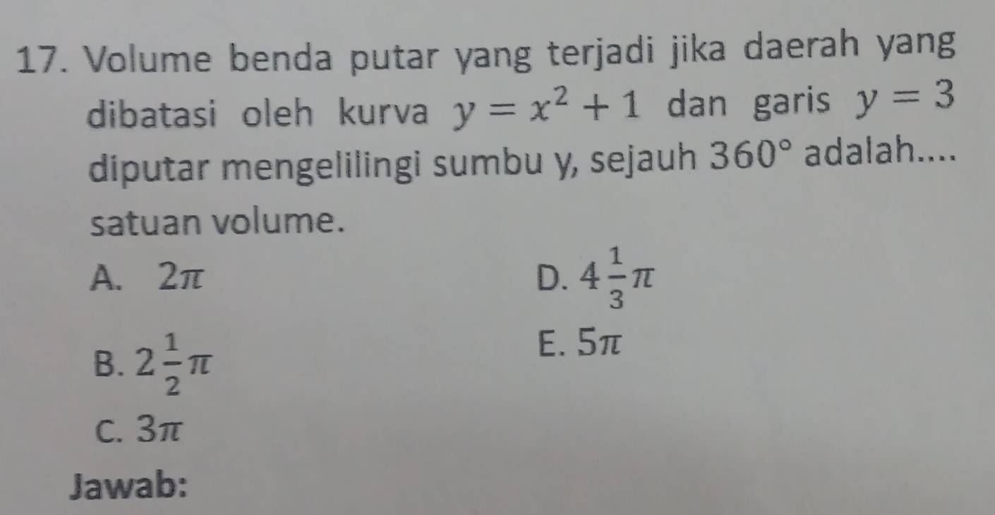 Volume benda putar yang terjadi jika daerah yang
dibatasi oleh kurva y=x^2+1 dan garis y=3
diputar mengelilingi sumbu y, sejauh 360° adalah....
satuan volume.
A. 2π D. 4 1/3 π
B. 2 1/2 π
E. 5π
C. 3π
Jawab: