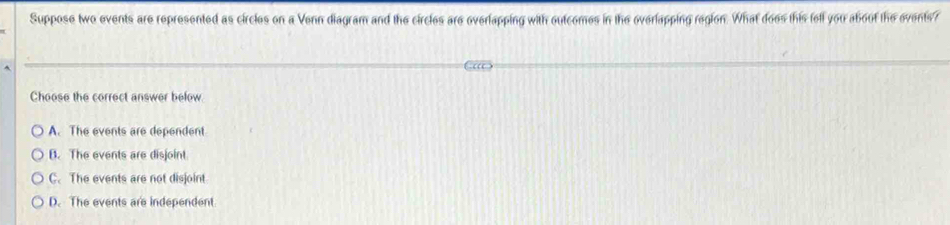 Suppose two events are represented as circles on a Venn diagram and the circles are overlapping with outcomes in the overlapping region. What does this fell you about the events?
Choose the correct answer below
A. The events are dependent
B. The events are disjoint
C. The events are not disjoint
D. The events are independent