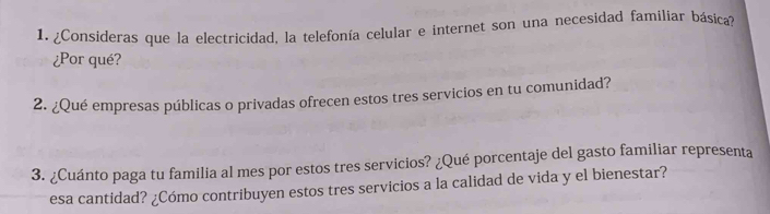 ¿Consideras que la electricidad, la telefonía celular e internet son una necesidad familiar básica? 
¿Por qué? 
2. ¿Qué empresas públicas o privadas ofrecen estos tres servicios en tu comunidad? 
3. ¿Cuánto paga tu familia al mes por estos tres servicios? ¿Qué porcentaje del gasto familiar representa 
esa cantidad? ¿Cómo contribuyen estos tres servicios a la calidad de vida y el bienestar?