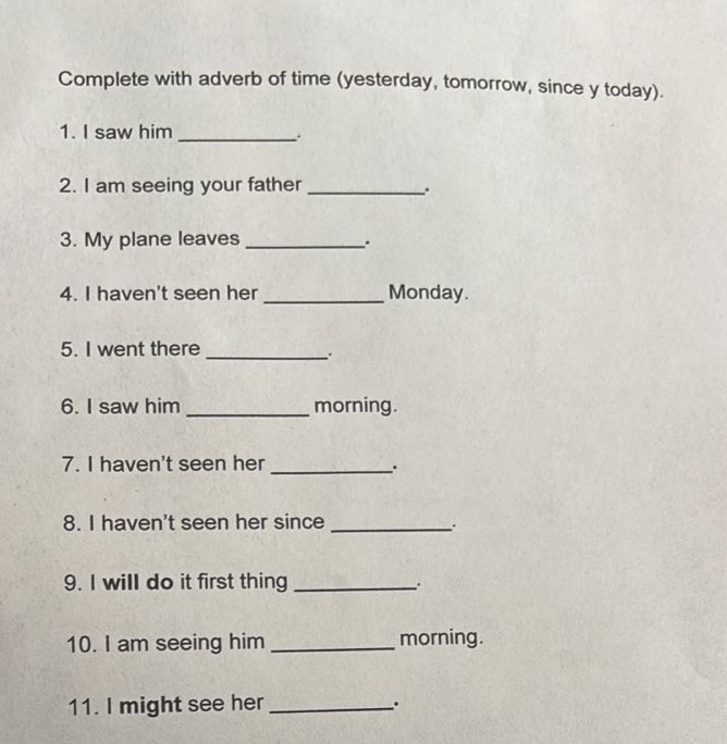 Complete with adverb of time (yesterday, tomorrow, since y today). 
1. I saw him_ 
2. I am seeing your father_ 
. 
3. My plane leaves_ 
. 
4. I haven't seen her _Monday. 
5. I went there_ 
6. I saw him _morning. 
7. I haven't seen her_ 
8. I haven't seen her since_ 
. 
9. I will do it first thing_ 
. 
10. I am seeing him _morning. 
11. I might see her_ 
.