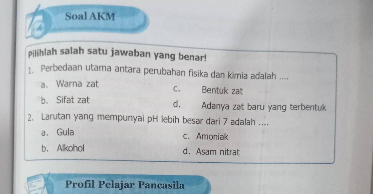 Soal AKM
4
Pilihlah salah satu jawaban yang benar!
1、 Perbedaan utama antara perubahan fisika dan kimia adalah ....
a. Warna zat C. Bentuk zat
b. Sifat zat
d. Adanya zat baru yang terbentuk
2. Larutan yang mempunyai pH lebih besar dari 7 adalah ....
a. Gula c. Amoniak
b. Alkohol d. Asam nitrat
Profil Pelajar Pancasila