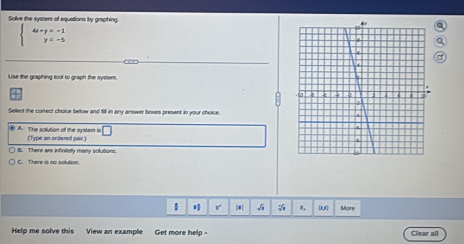 Solve the system of equations by graphing.
beginarrayl 4x+y=-1 y=-5endarray.
Use the graphing tool to graph the system.
Select the correct choice below and fill in any answer boxes present in your choice.
. A. The solution of the system is □ 
(Type an ordered pair.)
B. There are infinitely many solutions.
C. There is no solution.
 π /8  8° 1u| sqrt(□ ) sqrt [□ sqrt(□ ) 9. (1,3) More
Help me solve this View an example Get more help - Clear all