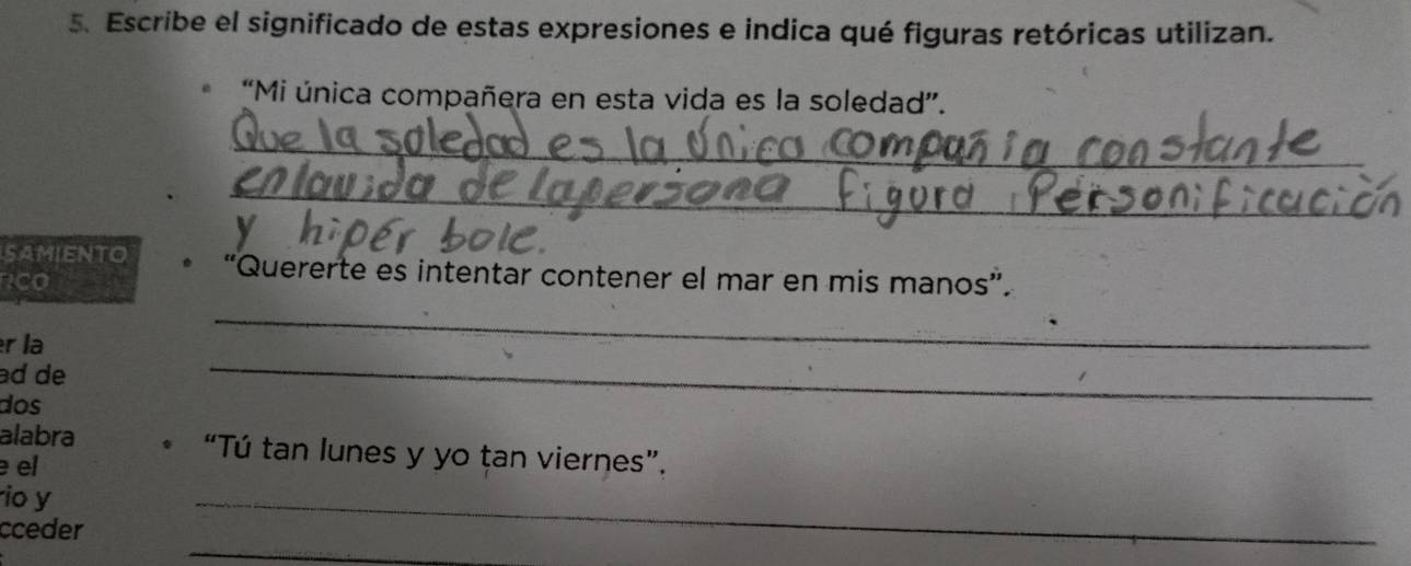 Escribe el significado de estas expresiones e indica qué figuras retóricas utilizan. 
“Mi única compañera en esta vida es la soledad”. 
_ 
_ 
SAMIENTO “Quererte es intentar contener el mar en mis manos”. 
rco 
r la 
_ 
ad de 
dos 
_ 
alabra “Tú tan lunes y yo țan viernes”. 
el 
io y 
_ 
cceder 
_