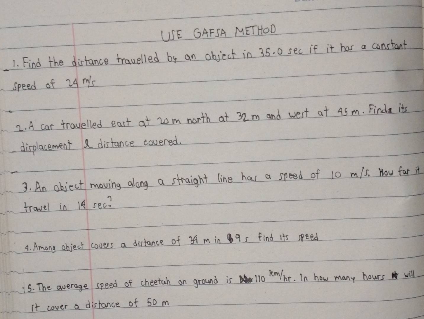 USE GAFSA METHOD 
1. Find the distance travelled by an object in 35. 0 sec if it has a constant 
speed of 24 m's
2. A car travelled east at 20m north at 32m and west at 45m. Finda its 
displacement distance covered. 
3. An object moving along a straight line has a speed of 10 m/5. How far it 
travel in 14 sec? 
4. Among object covers a distance of 3A m in 9 s find it seed 
5. The average speed of cheetah on ground is 110 Km/ br. In how many hours will 
it cover a distance of 50 m