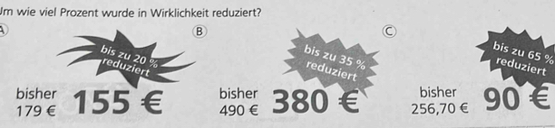 Um wie viel Prozent wurde in Wirklichkeit reduziert?

B
C
bis zu 65 % reduziert
bis zu 20 % reduziert
bis zu 35 % reduziert
bisher bisher bisher
179€ 155 € 490 € 380 256,70 € 90 €