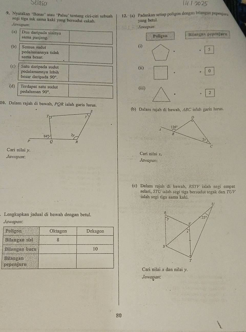 Nyatakan *Benar’ atau ‘Palsu* tentang ciri-ciri sebuah 12. (a) Padankan setiap poligon dengan bilangan pepenjuru
segi tiga tak sama kaki yang bersudut cakah.
yang betul.
Jawapan:
Jawapan:
(a) Dua daripada sisinya Bilangan pepenjuru
sama panjang.
Poligon
(b) Semua sudut (i)
. 5
pedalamannya tidak
sama besar.
(ii)
(c) | Satu daripada sudut 0
pedalamannya lebih
.
besar daripada 90°.
(d)   Terdapat satu sudut
pedalaman 90°. (iii)
. 2
10. Dalam rajah di bawah, PQR ialah garis lurus.
(b) Dalam rajah di bawah, ABC ialah garis lurus.
Cari nilai y. Cari nilai x.
Jawapan. Jawapan:
(c) Dalam rajah di bawah, RS7V ialah segi empat
selari, STU ialah segi tiga bersudut tegak dan TUV
ialah segi tiga sama kaki.
Lengkapkan jadual di bawah dengan betul.
Jawapan:
 
Carì nilai x dan nilai y.
Jawapan:
80