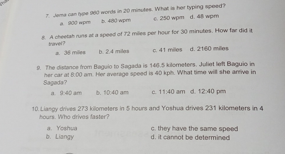 that
7. Jema can type 960 words in 20 minutes. What is her typing speed?
a. 900 wpm b. 480 wpm c. 250 wpm d. 48 wpm
8. A cheetah runs at a speed of 72 miles per hour for 30 minutes. How far did it
travel?
a. 36 miles b. 2.4 miles c. 41 miles d. 2160 miles
9. The distance from Baguio to Sagada is 146.5 kilometers. Juliet left Baguio in
her car at 8:00 am. Her average speed is 40 kph. What time will she arrive in
Sagada?
a. 9:40 am b. 10:40 am C. 11:40 am d. 12:40 pm
10. Liangy drives 273 kilometers in 5 hours and Yoshua drives 231 kilometers in 4
hours. Who drives faster?
a. Yoshua c. they have the same speed
b. Liangy d. it cannot be determined