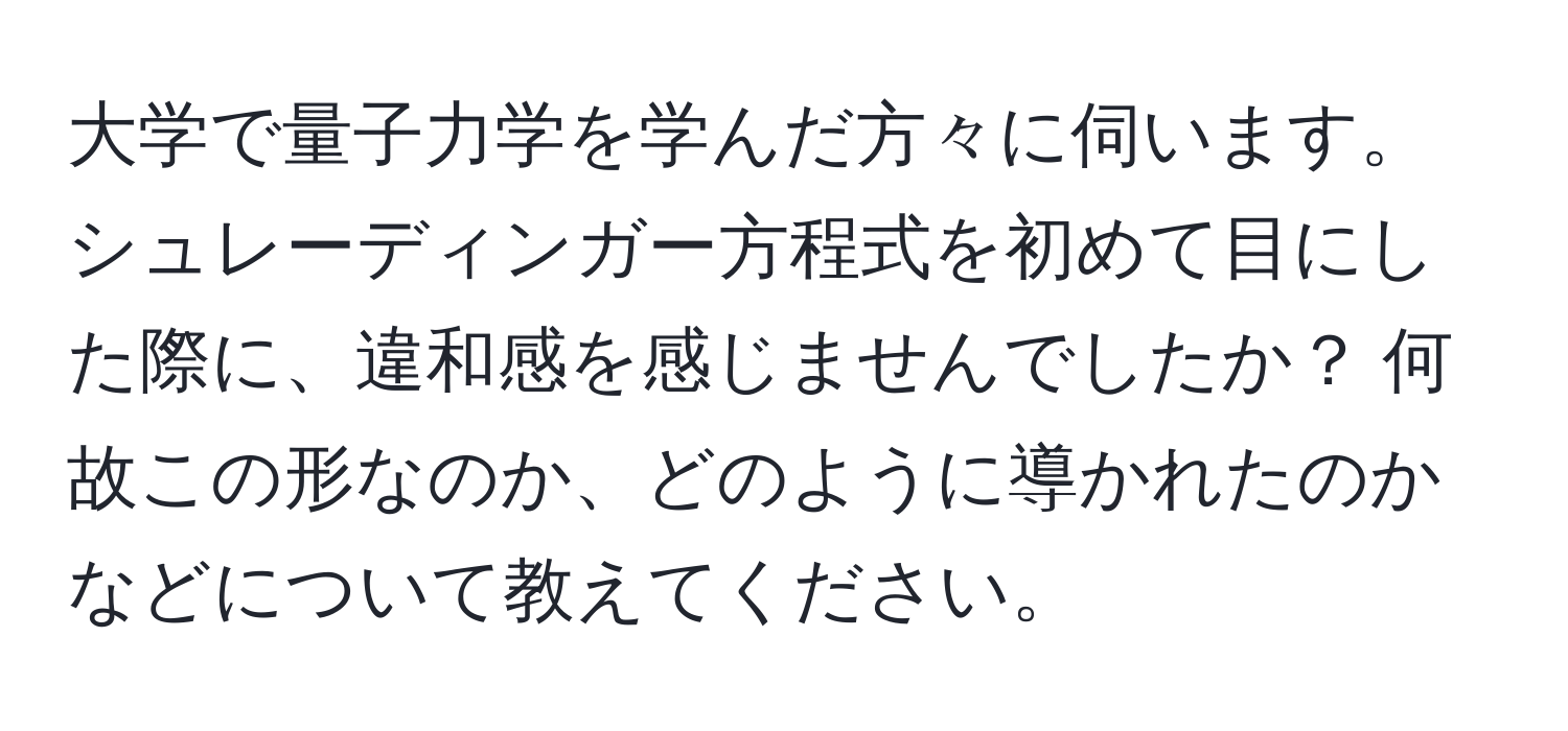 大学で量子力学を学んだ方々に伺います。シュレーディンガー方程式を初めて目にした際に、違和感を感じませんでしたか？ 何故この形なのか、どのように導かれたのかなどについて教えてください。