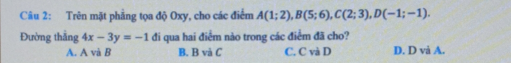 Trên mặt phẳng tọa độ Oxy, cho các điểm A(1;2), B(5;6), C(2;3), D(-1;-1). 
Đường thẳng 4x-3y=-1 đi qua hai điểm nào trong các điểm đã cho?
A. A và B B. B và C C. C và D D. D và A.