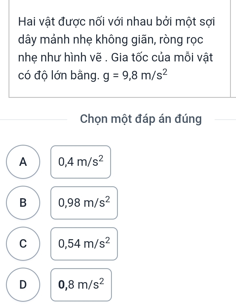 Hai vật được nối với nhau bởi một sợi
dây mảnh nhẹ không giãn, ròng rọc
nhẹ như hình vẽ . Gia tốc của mỗi vật
có độ lớn bằng. g=9,8m/s^2
Chọn một đáp án đúng
A 0,4m/s^2
B 0,98m/s^2
C 0,54m/s^2
D 0,8m/s^2