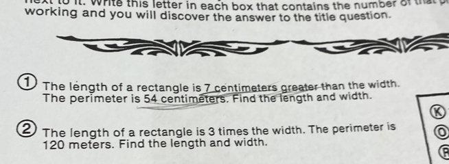 thto it. white this letter in each box that contains the number of thatp 
working and you will discover the answer to the title question. 
1 The length of a rectangle is 7 centimeters greater than the width. 
The perimeter is 54 centimeters. Find the length and width. 
K 
2 The length of a rectangle is 3 times the width. The perimeter is o
120 meters. Find the length and width.