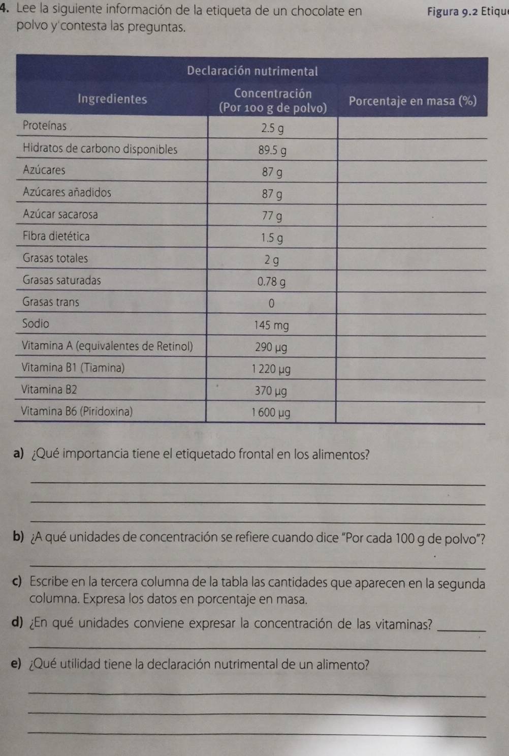 Lee la siguiente información de la etiqueta de un chocolate en  Figura 9.2 Etique
polvo y'contesta las preguntas.
V
V
a) ¿Qué importancia tiene el etiquetado frontal en los alimentos?
_
_
_
b) ¿A qué unidades de concentración se refiere cuando dice “Por cada 100 g de polvo”?
_
c) Escribe en la tercera columna de la tabla las cantidades que aparecen en la segunda
columna. Expresa los datos en porcentaje en masa.
d) ¿En qué unidades conviene expresar la concentración de las vitaminas?_
_
e) ¿Qué utilidad tiene la declaración nutrimental de un alimento?
_
_
_