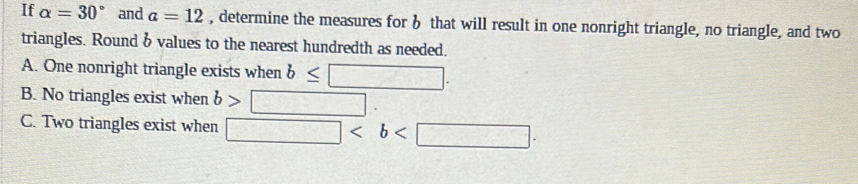 If alpha =30° and a=12 , determine the measures for 6 that will result in one nonright triangle, no triangle, and two
triangles. Round b values to the nearest hundredth as needed.
A. One nonright triangle exists when b≤ □.
B. No triangles exist when b>□.
C. Two triangles exist when □ .
