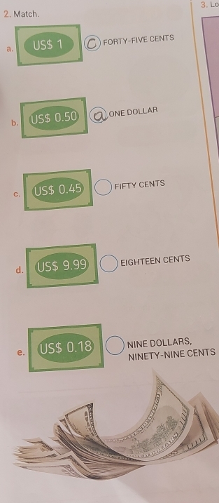 Lo 
2. Match. 
a. US$ 1 C FORTY-FIVE CENTS 
b. . US$ 0.50 ONE DOLLAR
C. US$ 0.45 FIFTY CENTS 
d. US$ 9.99 EIGHTEEN CENTS 
e. US$ 0.18 NINE DOLLARS, 
NINETY-NINE CENTS