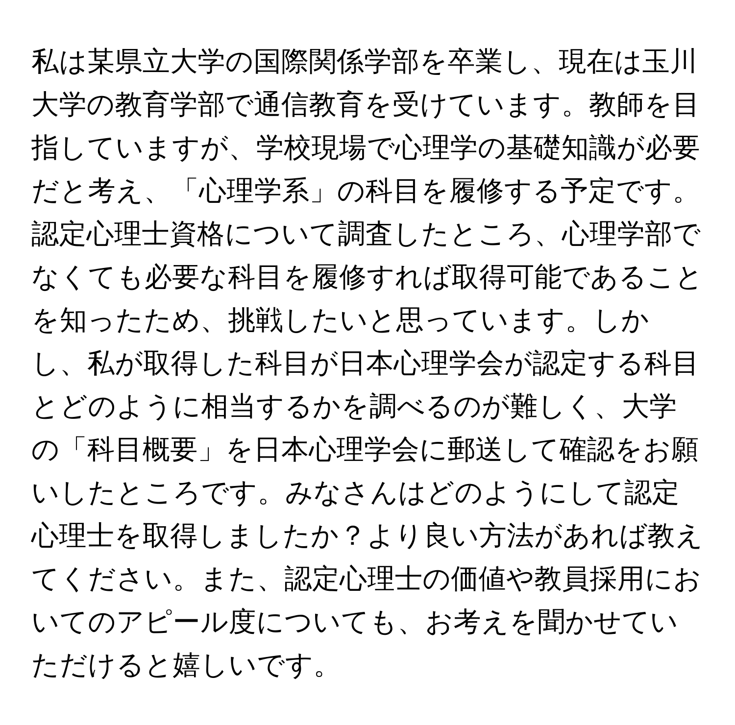 私は某県立大学の国際関係学部を卒業し、現在は玉川大学の教育学部で通信教育を受けています。教師を目指していますが、学校現場で心理学の基礎知識が必要だと考え、「心理学系」の科目を履修する予定です。認定心理士資格について調査したところ、心理学部でなくても必要な科目を履修すれば取得可能であることを知ったため、挑戦したいと思っています。しかし、私が取得した科目が日本心理学会が認定する科目とどのように相当するかを調べるのが難しく、大学の「科目概要」を日本心理学会に郵送して確認をお願いしたところです。みなさんはどのようにして認定心理士を取得しましたか？より良い方法があれば教えてください。また、認定心理士の価値や教員採用においてのアピール度についても、お考えを聞かせていただけると嬉しいです。