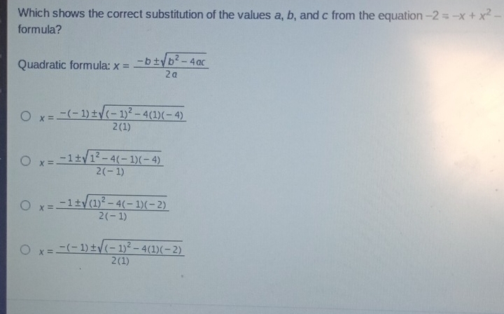 Which shows the correct substitution of the values a, b, and c from the equation -2=-x+x^2-
formula?
Quadratic formula: x= (-b± sqrt(b^2-4ac))/2a 
x=frac -(-1)± sqrt((-1)^2)-4(1)(-4)2(1)
x= (-1± sqrt(1^2-4(-1)(-4)))/2(-1) 
x=frac -1± sqrt((1)^2)-4(-1)(-2)2(-1)
x=frac -(-1)± sqrt((-1)^2)-4(1)(-2)2(1)