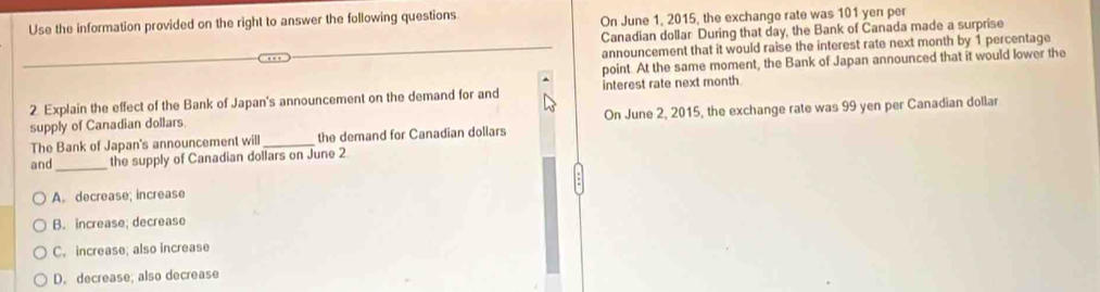 Use the information provided on the right to answer the following questions On June 1, 2015, the exchange rate was 101 yen per
Canadian dollar During that day, the Bank of Canada made a surprise
announcement that it would raise the interest rate next month by 1 percentage
point. At the same moment, the Bank of Japan announced that it would lower the
2 Explain the effect of the Bank of Japan's announcement on the demand for and interest rate next month
supply of Canadian dollars On June 2, 2015, the exchange rate was 99 yen per Canadian dollar
The Bank of Japan's announcement will _the demand for Canadian dollars
and _the supply of Canadian dollars on June 2
A. decrease; increase
B. increase; decrease
C. increase; also increase
D. decrease; also decrease