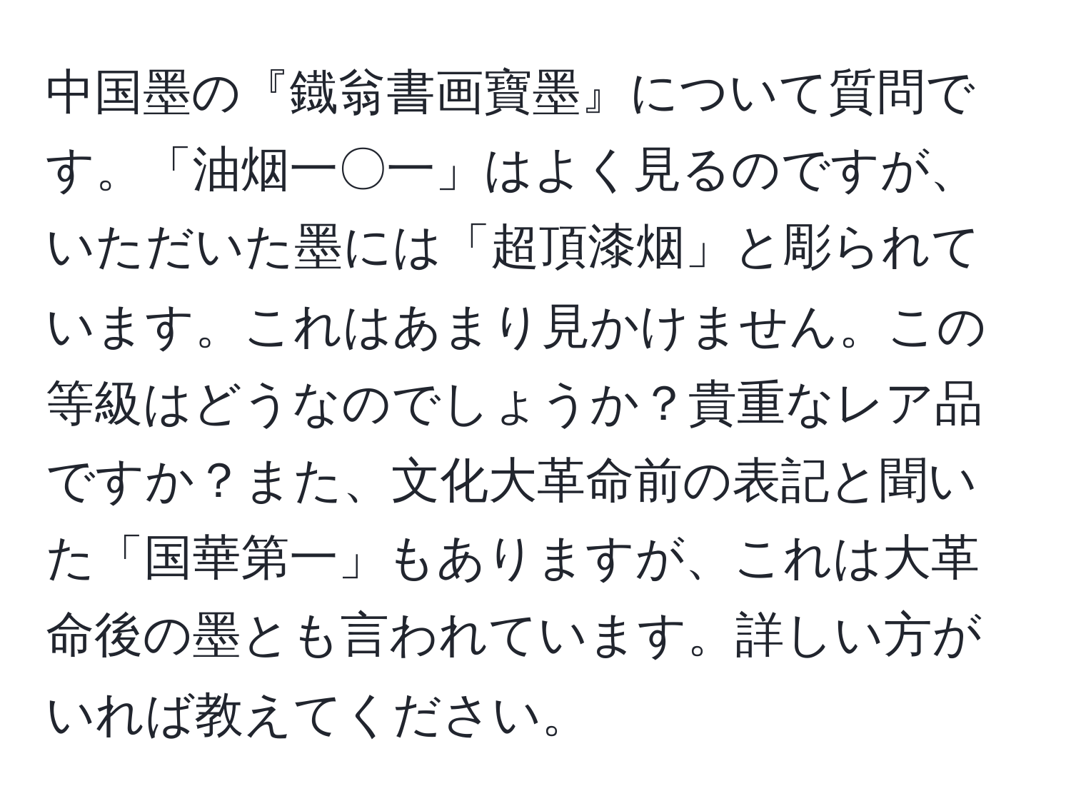 中国墨の『鐡翁書画寶墨』について質問です。「油烟一〇一」はよく見るのですが、いただいた墨には「超頂漆烟」と彫られています。これはあまり見かけません。この等級はどうなのでしょうか？貴重なレア品ですか？また、文化大革命前の表記と聞いた「国華第一」もありますが、これは大革命後の墨とも言われています。詳しい方がいれば教えてください。