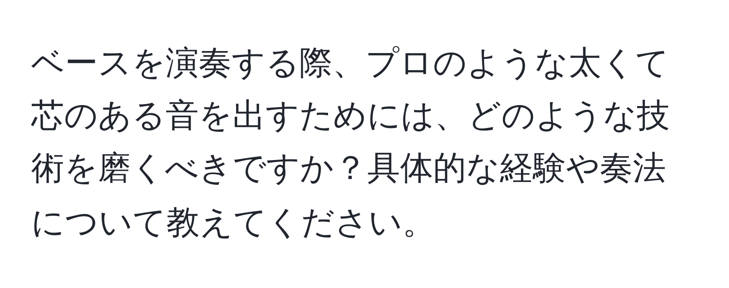 ベースを演奏する際、プロのような太くて芯のある音を出すためには、どのような技術を磨くべきですか？具体的な経験や奏法について教えてください。