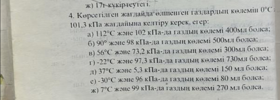 )17r kyκipтeyreri.
4. Корсетілген жаглайлаθлпенген газларльн кθлеміи 0°C
101, 3 кПа жаглайьна келтіру керек, егер:
a) 112°C жэе 102 кПа-ла газльн кθлемі 400мл болса;
6) 90° жэне 98 кПа-да газлын колемі 500мл болса;
B) 56°C жэе 73, 2 кПа-да газлын колемі 300млболса;
r) -22°C кэе 97, 3 кПа-ла газлын колемі 730мл болеа:
Д) 37°C эе 5, 3 кПа-ла газлын колмі 150 млболса;
e) -30°C жэе 96 кПа-да газдын колемі 80 мл болеа;
) 7°C жоне 99 кПа-ла газлын колемі 270 мл болса.