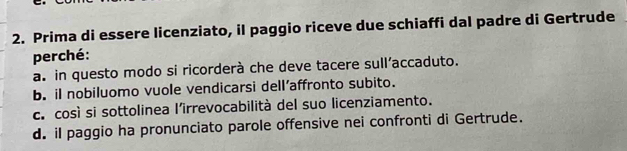 Prima di essere licenziato, il paggio riceve due schiaffi dal padre di Gertrude
perché:
a. in questo modo si ricorderà che deve tacere sull’accaduto.
b. il nobiluomo vuole vendicarsi dell’affronto subito.
c. così si sottolinea l’irrevocabilità del suo licenziamento.
d. iI paggio ha pronunciato parole offensive nei confronti di Gertrude.