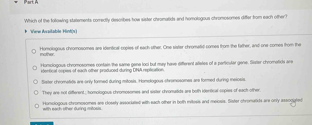 Which of the following statements correctly describes how sister chromatids and homologous chromosomes differ from each other?
View Available Hint(s)
Homologous chromosomes are identical copies of each other. One sister chromatid comes from the father, and one comes from the
mother.
Homologous chromosomes contain the same gene loci but may have different alleles of a particular gene. Sister chromatids are
identical copies of each other produced during DNA replication.
Sister chromatids are only formed during mitosis. Homologous chromosomes are formed during meiosis.
They are not different.; homologous chromosomes and sister chromatids are both identical copies of each other.
Homologous chromosomes are closely associated with each other in both mitosis and meiosis. Sister chromatids are only associated
with each other during mitosis.