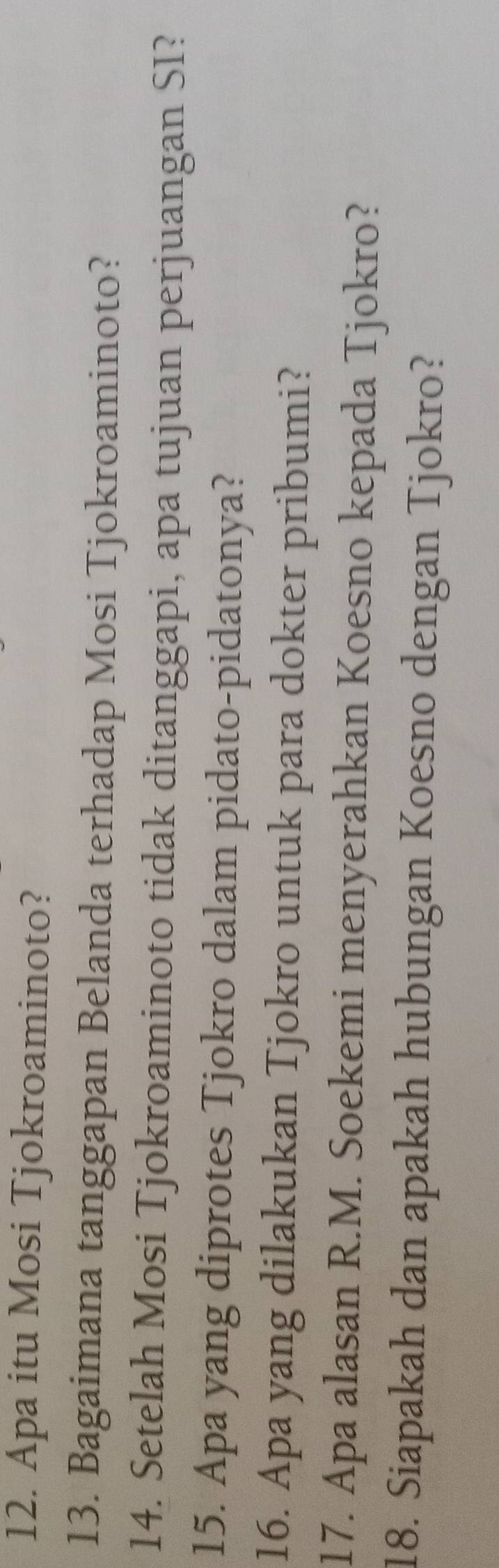Apa itu Mosi Tjokroaminoto? 
13. Bagaimana tanggapan Belanda terhadap Mosi Tjokroaminoto? 
14. Setelah Mosi Tjokroaminoto tidak ditanggapi, apa tujuan perjuangan SI? 
15. Apa yang diprotes Tjokro dalam pidato-pidatonya? 
16. Apa yang dilakukan Tjokro untuk para dokter pribumi? 
17. Apa alasan R.M. Soekemi menyerahkan Koesno kepada Tjokro? 
18. Siapakah dan apakah hubungan Koesno dengan Tjokro?