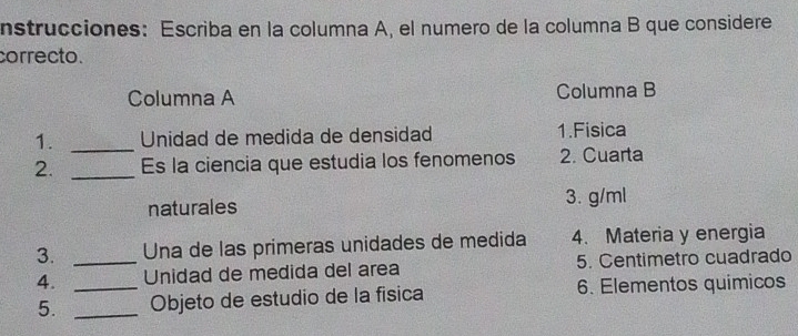 nstrucciones: Escriba en la columna A, el numero de la columna B que considere 
correcto. 
Columna A Columna B 
1. _Unidad de medida de densidad 1.Fisica 
2. _Es la ciencia que estudia los fenomenos 2. Cuarta 
naturales 3. g/ml
3. _ Una de las primeras unidades de medida 4. Materia y energia 
4. _Unidad de medida del area 5. Centimetro cuadrado 
5. _Objeto de estudio de la física 6. Elementos quimicos