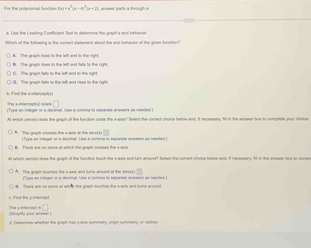 For the polynomial function f(x)=x^2(x-4)^3(x+2) , answer parts a through e.
_
a. Use the Leading Coefficient Test to determine the graph's end behavior.
Which of the following is the correct statement about the end behavior of the given function?
A. The graph rises to the left and to the right.
B. The graph rises to the left and falls to the right.
C. The graph falls to the left and to the right.
D. The graph falls to the left and rises to the right.
b. Find the x-intercept(s).
The x-intercept(s) is/are □ . 
(Type an integer or a decimal. Use a comma to separate answers as needed.)
At which zero(s) does the graph of the function cross the x-axis? Select the correct choice below and, if necessary, fill in the answer box to complete your choice.
A. The graph crosses the x-axis at the zero(s) □. 
(Type an integer or a decimal. Use a comma to separate answers as needed.)
B. There are no zeros at which the graph crosses the x-axis.
At which zero(s) does the graph of the function touch the x-axis and turn around? Select the correct choice below and, if necessary, fill in the answer box to compl
A. The graph touches the x-axis and turns around at the zero(s) □. 
(Type an integer or a decimal. Use a comma to separate answers as needed.)
B. There are no zeros at which the graph touches the x-axis and turns around.
c. Find the y-intercept.
The y-intercept is □ 
(Simplify your answer.)
d. Determine whether the graph has y-axis symmetry, origin symmetry, or neither.