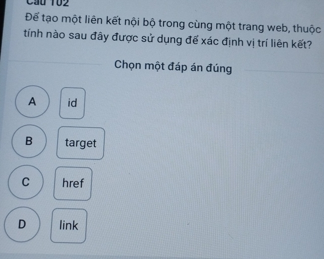 Cầu 102
Để tạo một liên kết nội bộ trong cùng một trang web, thuộc
tính nào sau đây được sử dụng để xác định vị trí liên kết?
Chọn một đáp án đúng
A id
B target
C href
D link