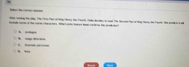 Select the correct answer
After seeing the play The First Part of King Henry the Fourth, Delia decides to read The Second Part of King Henry the Fourth. She predicts it will
include some of the same characters. Which print feature best confirms this prediction?
A. prologue
B. stage directions
C. dramatis personae
D. Ines
Reset Next