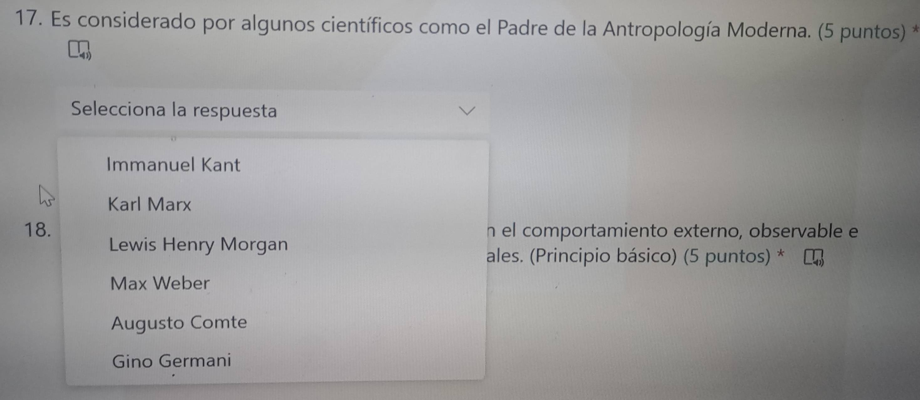 Es considerado por algunos científicos como el Padre de la Antropología Moderna. (5 puntos) *
Selecciona la respuesta
Immanuel Kant
Karl Marx
18. h el comportamiento externo, observable e
Lewis Henry Morgan
ales. (Principio básico) (5 puntos) *
Max Weber
Augusto Comte
Gino Germani