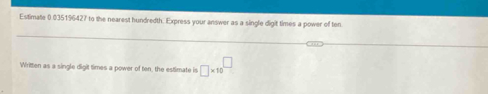 Estimate 0.035196427 to the nearest hundredth. Express your answer as a single digit times a power of ten 
Written as a single digit times a power of ten, the estimate is □ * 10^(□)