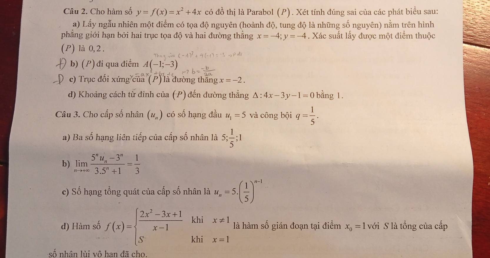 Cho hàm số y=f(x)=x^2+4x có đồ thị là Parabol (P). Xét tính đúng sai của các phát biểu sau: 
a) Lấy ngẫu nhiên một điểm có tọa độ nguyên (hoành độ, tung độ là những số nguyên) nằm trên hình 
phẳng giới hạn bởi hai trục tọa độ và hai đường thẳng x=-4; y=-4. Xác suất lấy được một điểm thuộc 
(P) là 0, 2. 
b) (P) đi qua điểm A(-1;-3)
c) Trục đối xứng của (P) là đường thắng x=-2. 
d) Khoảng cách từ đỉnh của (P) đến đường thẳng △ :4x-3y-1=0 bằng 1. 
Câu 3. Cho cấp số nhân (u_n) có số hạng đầu u_1=5 và công bội q= 1/5 . 
a) Ba số hạng liên tiếp của cấp số nhân là 5;  1/5 ; 1
b) limlimits _nto +∈fty frac 5^nu_n-3^n3.5^n+1= 1/3 
c) Số hạng tổng quát của cấp số nhân là u_n=5.( 1/5 )^n-1
d) Hàm số f(x)=beginarrayl  (2x^2-3x+1)/x-1 khix!= 1 Skhix=1endarray. là hàm số gián đoạn tại điểm x_0=1 với S là tổng của cấp 
số nhân lùi vô hạn đã cho.